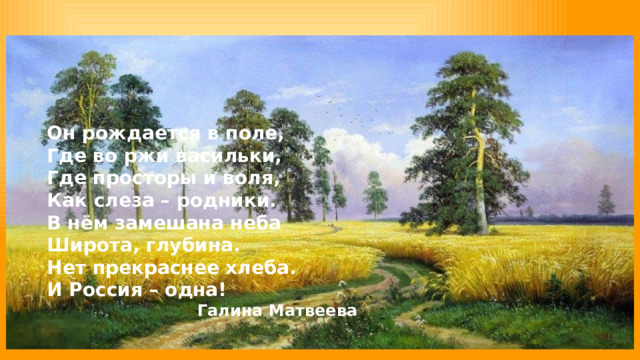 Он рождается в поле, Где во ржи васильки, Где просторы и воля, Как слеза – родники. В нём замешана неба Широта, глубина. Нет прекраснее хлеба. И Россия – одна! Галина Матвеева 