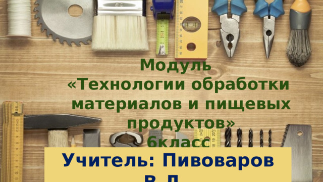 Модуль «Технологии обработки материалов и пищевых продуктов»  6класс Учитель: Пивоваров В.Л. 