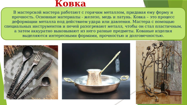 Ковка В мастерской мастера работают с горячим металлом, придавая ему форму и прочность. Основные материалы - железо, медь и латунь. Ковка – это процесс деформации металла под действием удара или давления. Мастера с помощью специальных инструментов и печей разогревают металл, чтобы он стал пластичным, а затем аккуратно выковывают из него разные предметы. Кованые изделия выделяются интересными формами, прочностью и долговечностью. 