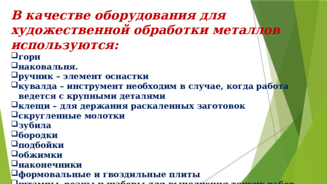 В качестве оборудования для художественной обработки металлов используются: горн наковальня. ручник – элемент оснастки кувалда – инструмент необходим в случае, когда работа ведется с крупными деталями клещи – для держания раскаленных заготовок скругленные молотки зубила бородки подбойки обжимки наконечники формовальные и гвоздильные плиты штампы, резцы и шаберы для выполнения тонких работ 
