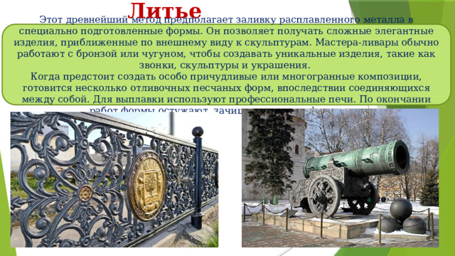 Литье Этот древнейший метод предполагает заливку расплавленного металла в специально подготовленные формы. Он позволяет получать сложные элегантные изделия, приближенные по внешнему виду к скульптурам. Мастера-ливары обычно работают с бронзой или чугуном, чтобы создавать уникальные изделия, такие как звонки, скульптуры и украшения. Когда предстоит создать особо причудливые или многогранные композиции, готовится несколько отливочных песчаных форм, впоследствии соединяющихся между собой. Для выплавки используют профессиональные печи. По окончании работ формы остужают, зачищают и отшлифовывают. 
