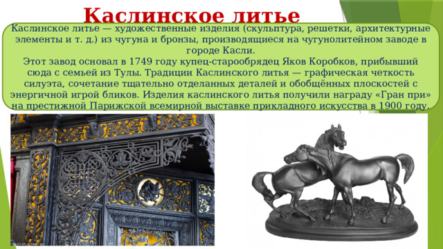 Каслинское литье Каслинское литье — художественные изделия (скульптура, решетки, архитектурные элементы и т. д.) из чугуна и бронзы, производящиеся на чугунолитейном заводе в городе Касли. Этот завод основал в 1749 году купец-старообрядец Яков Коробков, прибывший сюда c семьей из Тулы. Традиции Каслинского литья — графическая четкость силуэта, сочетание тщательно отделанных деталей и обобщённых плоскостей с энергичной игрой бликов. Изделия каслинского литья получили награду «Гран при» на престижной Парижской всемирной выставке прикладного искусства в 1900 году. 
