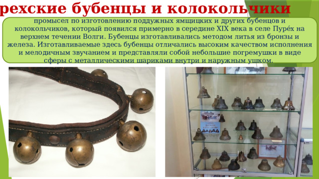 Пурехские бубенцы и колокольчики промысел по изготовлению поддужных ямщицких и других бубенцов и колокольчиков, который появился примерно в середине XIX века в селе Пуре́х на верхнем течении Волги. Бубенцы изготавливались методом литья из бронзы и железа. Изготавливаемые здесь бубенцы отличались высоким качеством исполнения и мелодичным звучанием и представляли собой небольшие погремушки в виде сферы с металлическими шариками внутри и наружным ушком. 