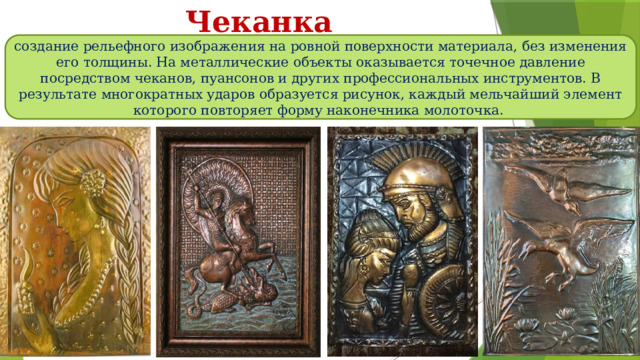 Чеканка создание рельефного изображения на ровной поверхности материала, без изменения его толщины. На металлические объекты оказывается точечное давление посредством чеканов, пуансонов и других профессиональных инструментов. В результате многократных ударов образуется рисунок, каждый мельчайший элемент которого повторяет форму наконечника молоточка. 