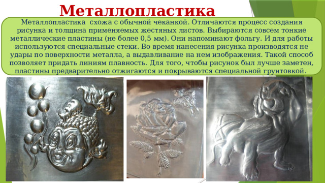 Металлопластика Металлопластика схожа с обычной чеканкой. Отличаются процесс создания рисунка и толщина применяемых жестяных листов. Выбираются совсем тонкие металлические пластины (не более 0,5 мм). Они напоминают фольгу. И для работы используются специальные стеки. Во время нанесения рисунка производятся не удары по поверхности металла, а выдавливание на нем изображения. Такой способ позволяет придать линиям плавность. Для того, чтобы рисунок был лучше заметен, пластины предварительно отжигаются и покрываются специальной грунтовкой. 