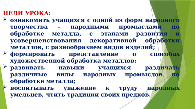 ЦЕЛИ УРОКА: ознакомить учащихся с одной из форм народного творчества – народными промыслами по обработке металла, с этапами развития и усовершенствования декоративной обработки металлов, с разнообразием видов изделий; формировать представление о способах художественной обработка металлов; развивать навыки учащихся различать различные виды народных промыслов по обработке металла; воспитывать уважение к труду народных умельцев, чтить традиции своих предков.  