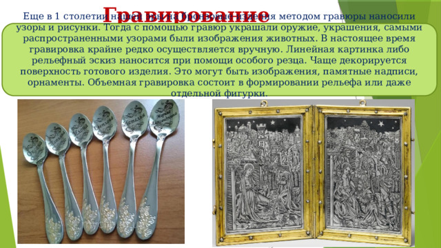 Гравирование Еще в 1 столетии нашей эры на бронзовые изделия методом гравюры наносили узоры и рисунки. Тогда с помощью гравюр украшали оружие, украшения, самыми распространенными узорами были изображения животных. В настоящее время гравировка крайне редко осуществляется вручную. Линейная картинка либо рельефный эскиз наносится при помощи особого резца. Чаще декорируется поверхность готового изделия. Это могут быть изображения, памятные надписи, орнаменты. Объемная гравировка состоит в формировании рельефа или даже отдельной фигурки. 