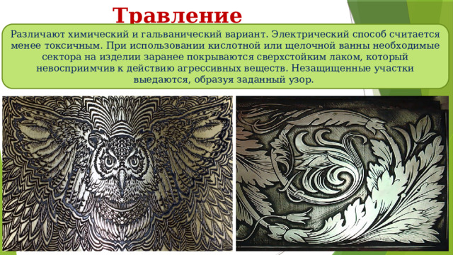 Травление Различают химический и гальванический вариант. Электрический способ считается менее токсичным. При использовании кислотной или щелочной ванны необходимые сектора на изделии заранее покрываются сверхстойким лаком, который невосприимчив к действию агрессивных веществ. Незащищенные участки выедаются, образуя заданный узор. 