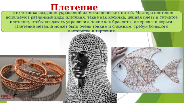 Плетение – это техника создания украшений из металлических нитей. Мастера плетения используют различные виды плетения, такие как косичка, цепная плеть и сетчатое плетение, чтобы создавать украшения, такие как браслеты, ожерелья и серьги. Плетение металла может быть очень тонким и сложным, требуя большого мастерства и терпения. 