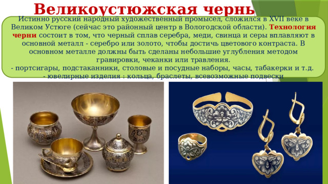 Великоустюжская чернь Истинно русский народный художественный промысел, сложился в XVII веке в Великом Устюге (сейчас это районный центр в Вологодской области). Технология черни состоит в том, что черный сплав серебра, меди, свинца и серы вплавляют в основной металл - серебро или золото, чтобы достичь цветового контраста. В основном металле должны быть сделаны небольшие углубления методом гравировки, чеканки или травления. - портсигары, подстаканники, столовые и посудные наборы, часы, табакерки и т.д. - ювелирные изделия : кольца, браслеты, всевозможные подвески 