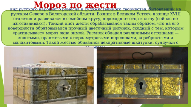 Мороз по жести вид русского народного ремесла и художественного творчества, бытовавший на русском Севере в Вологодской области. Возник в Великом Устюге в конце XVIII столетия и развивался в семейном кругу, переходя от отца к сыну (сейчас не изготавливают). Тонкий лист жести обрабатывался таким образом, что на его поверхности образовывался прочный цветочный рисунок, сходный с тем, которым «расписывает» мороз окна зимой. Рисунок обладал различными оттенками — золотыми, оранжевыми с перламутровыми переливами, серебристыми и малахитовыми. Такой жестью обивались декоративные шкатулки, сундучки с секретом. 