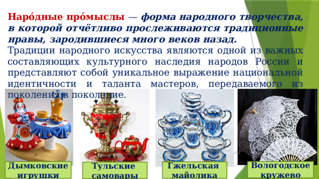 Наро́дные про́мыслы — форма народного творчества, в которой отчётливо прослеживаются традиционные нравы, зародившиеся много веков назад. Традиции народного искусства являются одной из важных составляющих культурного наследия народов России и представляют собой уникальное выражение национальной идентичности и таланта мастеров, передаваемого из поколения в поколение. Дымковские игрушки Вологодское кружево Гжельская майолика Тульские самовары 