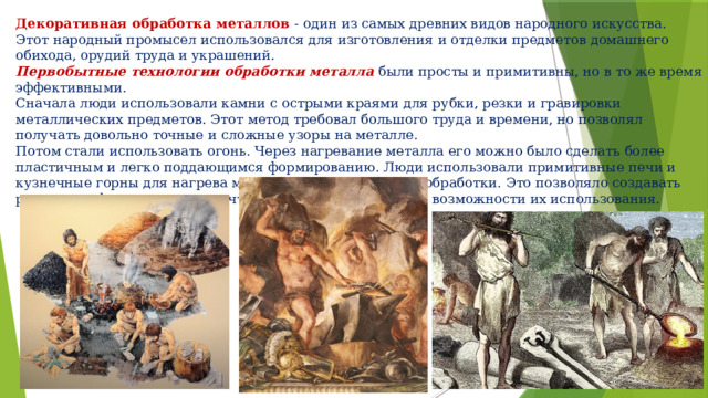 Декоративная обработка металлов - один из самых древних видов народного искусства. Этот народный промысел использовался для изготовления и отделки предметов домашнего обихода, орудий труда и украшений. Первобытные технологии обработки металла были просты и примитивны, но в то же время эффективными. Сначала люди использовали камни с острыми краями для рубки, резки и гравировки металлических предметов. Этот метод требовал большого труда и времени, но позволял получать довольно точные и сложные узоры на металле. Потом стали использовать огонь. Через нагревание металла его можно было сделать более пластичным и легко поддающимся формированию. Люди использовали примитивные печи и кузнечные горны для нагрева металла и дальнейшей его обработки. Это позволяло создавать различные формы и изделия, что значительно расширяло возможности их использования. 