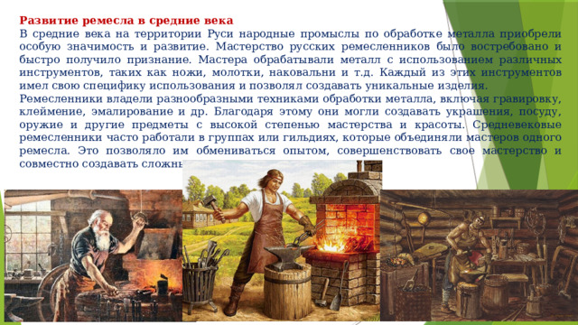 Развитие ремесла в средние века В средние века на территории Руси народные промыслы по обработке металла приобрели особую значимость и развитие. Мастерство русских ремесленников было востребовано и быстро получило признание. Мастера обрабатывали металл с использованием различных инструментов, таких как ножи, молотки, наковальни и т.д. Каждый из этих инструментов имел свою специфику использования и позволял создавать уникальные изделия. Ремесленники владели разнообразными техниками обработки металла, включая гравировку, клеймение, эмалирование и др. Благодаря этому они могли создавать украшения, посуду, оружие и другие предметы с высокой степенью мастерства и красоты. Средневековые ремесленники часто работали в группах или гильдиях, которые объединяли мастеров одного ремесла. Это позволяло им обмениваться опытом, совершенствовать свое мастерство и совместно создавать сложные изделия. 
