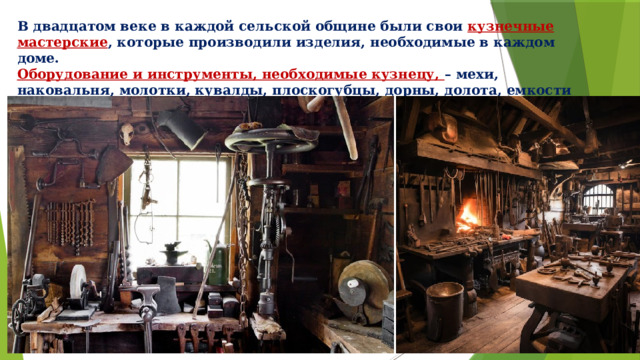 В двадцатом веке в каждой сельской общине были свои кузнечные мастерские , которые производили изделия, необходимые в каждом доме. Оборудование и инструменты, необходимые кузнецу, – мехи, наковальня, молотки, кувалды, плоскогубцы, дорны, долота, емкости для закалки и т. д. 