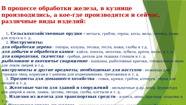 В процессе обработки железа, в кузнице производились, а кое-где производятся и сейчас, различные виды изделий:   1 . Сельскохозяйственные орудия - мотыги, грабли, серпы, косы, вилы, лемеха, ножи для плуга и т. д.  2. Инструменты: для обработки дерева - топоры, колуны, тесаки, тесла, ножи, скобы и т.д. для добычи и обработки камня  - кайла, лопаты, молотки, зубила, дрели, пилы, и т. д. для ковроделия, ткачества - гребни, детали для ткацких станков и т. д. рыболовное и охотничье снаряжение - капканы, рыболовные крючки, специальные цепи для ловли зверей и т.д. инструменты и другие предметы, необходимые для пастухов  - ножницы для стрижки овец, кормушки с цепями для подвешивания, треножники и т. д.  3. Предметы для домашнего хозяйства - совки, крюки, грабли, кочерги, тёрки для овощей и т. д.  4. Железные части для зданий и сооружений - мельничные и др. цепи, фурнитура для дверей и окон, замки, засовы, гвозди, скобы, костыли и т. д.  5. Изделия из железа для транспортных средств - колеса, цепи, притыки, подковы и т. д.  6. Церковная утварь из железа - церковные подсвечники, кресты, надгробия и т. д. 