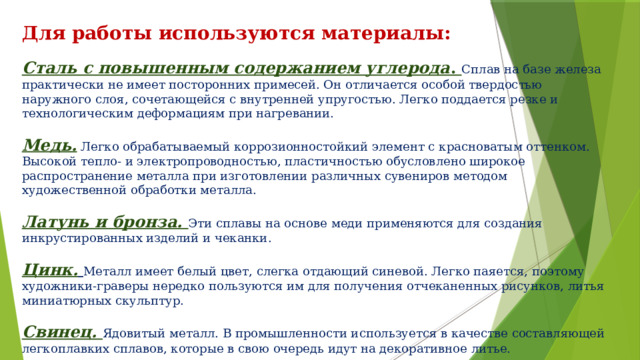 Для работы используются материалы: Сталь с повышенным содержанием углерода . Сплав на базе железа практически не имеет посторонних примесей. Он отличается особой твердостью наружного слоя, сочетающейся с внутренней упругостью. Легко поддается резке и технологическим деформациям при нагревании. Медь. Легко обрабатываемый коррозионностойкий элемент с красноватым оттенком. Высокой тепло- и электропроводностью, пластичностью обусловлено широкое распространение металла при изготовлении различных сувениров методом художественной обработки металла. Латунь и бронза. Эти сплавы на основе меди применяются для создания инкрустированных изделий и чеканки. Цинк.  Металл имеет белый цвет, слегка отдающий синевой. Легко паяется, поэтому художники-граверы нередко пользуются им для получения отчеканенных рисунков, литья миниатюрных скульптур. Свинец.  Ядовитый металл. В промышленности используется в качестве составляющей легкоплавких сплавов, которые в свою очередь идут на декоративное литье. Также для инкрустации применяют серебро, олово и алюминий . 