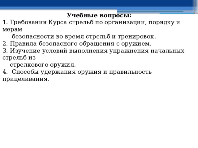 Учебные вопросы: 1. Требования Курса стрельб по организации, порядку и мерам  безопасности во время стрельб и тренировок. 2. Правила безопасного обращения с оружием. 3. Изучение условий выполнения упражнения начальных стрельб из  стрелкового оружия. 4. Способы удержания оружия и правильность прицеливания. 