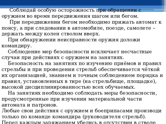  Соблюдай особую осторожность при обращении с оружием во время передвижения шагом или бегом.  При передвижении бегом необходимо прижать автомат к поясу, а при следовании в автомобиле, поезде, самолете – держать между колен стволом вверх.  При обнаружении неисправности оружия доложи командиру.  Соблюдение мер безопасности исключает несчастные случаи при действиях с оружием на занятиях.  Безопасность на занятиях по изучению приёмов и правил стрельбы и при проведении стрельб обеспечивается чёткой их организацией, знанием и точным соблюдением порядка и правил, установленных в тире (на стрельбище, площадке), высокой дисциплинированностью всех обучаемых.  На занятиях необходимо соблюдать меры безопасности, предусмотренные при изучении материальной части автомата и патронов. Любые свои действия с оружием и боеприпасами производи только по команде командира (руководителя стрельб). Перед каждым заряжанием убедись в отсутствии в стволе посторонних предметов (земли, песка, ветоши и т.п.). 