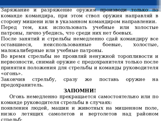 Заряжание и разряжение оружия производи только по команде командира, при этом ствол оружия направляй в сторону мишени или в указанном командиром направлении. Перед тем, как использовать учебные или холостые патроны, лично убедись, что среди них нет боевых. После занятий и стрельбы немедленно сдай командиру все оставшиеся, неиспользованные боевые, холостые, малокалиберные или учебные патроны. Во время стрельбы не проявляй ненужной торопливости и нервозности, снимай оружие с предохранителя только после принятия положения для стрельбы и команды руководителя «огонь». Закончив стрельбу, сразу же поставь оружие на предохранитель. ЗАПОМНИ!  Огонь немедленно прекращается самостоятельно или по команде руководителя стрельбы в случаях: появления людей, машин и животных на мишенном поле, низко летящих самолетов и вертолетов над районом стрельб; поднятия белого флага (фонаря) на командном (участковом) пункте и укрытиях (блиндажах); 