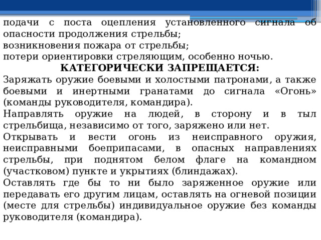 подачи с поста оцепления установленного сигнала об опасности продолжения стрельбы; возникновения пожара от стрельбы; потери ориентировки стреляющим, особенно ночью. КАТЕГОРИЧЕСКИ ЗАПРЕЩАЕТСЯ: Заряжать оружие боевыми и холостыми патронами, а также боевыми и инертными гранатами до сигнала «Огонь» (команды руководителя, командира). Направлять оружие на людей, в сторону и в тыл стрельбища, независимо от того, заряжено или нет. Открывать и вести огонь из неисправного оружия, неисправными боеприпасами, в опасных направлениях стрельбы, при поднятом белом флаге на командном (участковом) пункте и укрытиях (блиндажах). Оставлять где бы то ни было заряженное оружие или передавать его другим лицам, оставлять на огневой позиции (месте для стрельбы) индивидуальное оружие без команды руководителя (командира). 
