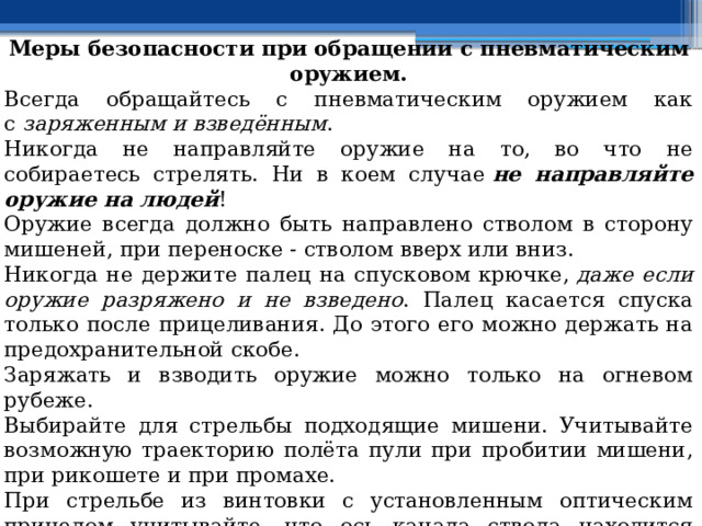 Меры безопасности при обращении с пневматическим оружием. Всегда обращайтесь с пневматическим оружием как с  заряженным и взведённым . Никогда не направляйте оружие на то, во что не собираетесь стрелять. Ни в коем случае  не направляйте оружие на людей ! Оружие всегда должно быть направлено стволом в сторону мишеней, при переноске - стволом вверх или вниз. Никогда не держите палец на спусковом крючке,  даже если оружие разряжено и не взведено . Палец касается спуска только после прицеливания. До этого его можно держать на предохранительной скобе. Заряжать и взводить оружие можно только на огневом рубеже. Выбирайте для стрельбы подходящие мишени. Учитывайте возможную траекторию полёта пули при пробитии мишени, при рикошете и при промахе. При стрельбе из винтовки с установленным оптическим прицелом учитывайте, что ось канала ствола находится ниже оси прицела. Возможно, попадание пули в близко расположенные предметы, не видимые в прицел или расположенные ниже прицела, но напротив ствола. Ниже ствола могут оказаться как пальцы, так и стекло автомобиля. 