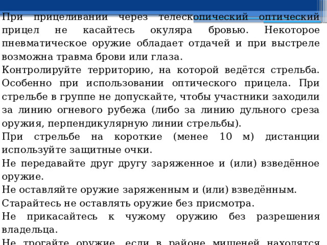 При прицеливании через телескопический оптический прицел не касайтесь окуляра бровью. Некоторое пневматическое оружие обладает отдачей и при выстреле возможна травма брови или глаза. Контролируйте территорию, на которой ведётся стрельба. Особенно при использовании оптического прицела. При стрельбе в группе не допускайте, чтобы участники заходили за линию огневого рубежа (либо за линию дульного среза оружия, перпендикулярную линии стрельбы). При стрельбе на короткие (менее 10 м) дистанции используйте защитные очки. Не передавайте друг другу заряженное и (или) взведённое оружие. Не оставляйте оружие заряженным и (или) взведённым. Старайтесь не оставлять оружие без присмотра. Не прикасайтесь к чужому оружию без разрешения владельца. Не трогайте оружие, если в районе мишеней находятся люди. Даже если оружие не взведено и не заряжено. Когда стрельба не ведётся (при перемещениях по стрельбищу) держите оружие открытым (с открытым затвором, с переломленным стволом), но не взведённым и не заряженным. 