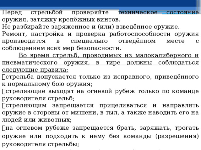 Перед стрельбой проверяйте техническое состояние оружия, затяжку крепёжных винтов. Не разбирайте заряженное и (или) взведённое оружие. Ремонт, настройка и проверка работоспособности оружия производится в специально отведённом месте с соблюдением всех мер безопасности.  Во время стрельб, проводимых из малокалиберного и пневматического оружия, в тире должны соблюдаться следующие правила:  стрельба допускается только из исправного, приведённого к нормальному бою оружия;  стреляющие выходят на огневой рубеж только по команде руководителя стрельб;  стреляющим запрещается прицеливаться и направлять оружие в стороны от мишени, в тыл, а также наводить его на людей или животных;  на огневом рубеже запрещается брать, заряжать, трогать оружие или подходить к нему без команды (разрешения) руководителя стрельбы;  оружие заряжают боевыми (малокалиберными) патронами или пульками только по команде руководителя стрельбы;  запрещается выносить с огневого рубежа заряженное оружие, а также 