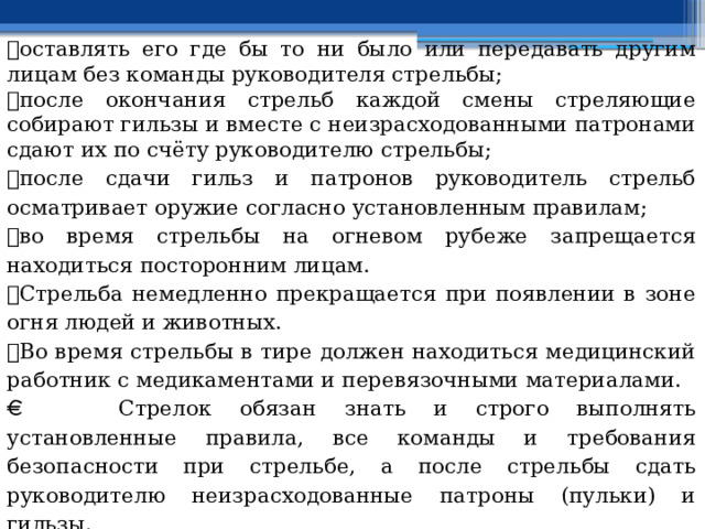  оставлять его где бы то ни было или передавать другим лицам без команды руководителя стрельбы;  после окончания стрельб каждой смены стреляющие собирают гильзы и вместе с неизрасходованными патронами сдают их по счёту руководителю стрельбы;  после сдачи гильз и патронов руководитель стрельб осматривает оружие согласно установленным правилам;  во время стрельбы на огневом рубеже запрещается находиться посторонним лицам.  Стрельба немедленно прекращается при появлении в зоне огня людей и животных.  Во время стрельбы в тире должен находиться медицинский работник с медикаментами и перевязочными материалами.   Стрелок обязан знать и строго выполнять установленные правила, все команды и требования безопасности при стрельбе, а после стрельбы сдать руководителю неизрасходованные патроны (пульки) и гильзы. 