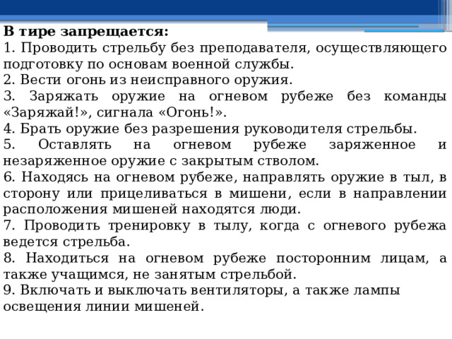В тире запрещается: 1. Проводить стрельбу без преподавателя, осуществляющего подготовку по основам военной службы. 2. Вести огонь из неисправного оружия. 3. Заряжать оружие на огневом рубеже без команды «Заряжай!», сигнала «Огонь!». 4. Брать оружие без разрешения руководителя стрельбы. 5. Оставлять на огневом рубеже заряженное и незаряженное оружие с закрытым стволом. 6. Находясь на огневом рубеже, направлять оружие в тыл, в сторону или прицеливаться в мишени, если в направлении расположения мишеней находятся люди. 7. Проводить тренировку в тылу, когда с огневого рубежа ведется стрельба. 8. Находиться на огневом рубеже посторонним лицам, а также учащимся, не занятым стрельбой. 9. Включать и выключать вентиляторы, а также лампы освещения линии мишеней. 