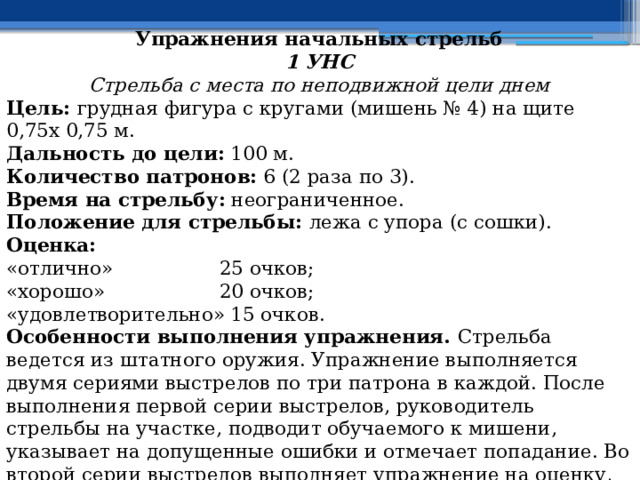 Упражнения начальных стрельб 1 УНС Стрельба с места по неподвижной цели днем Цель: грудная фигура с кругами (мишень № 4) на щите 0,75х 0,75 м. Дальность до цели: 100 м. Количество патронов: 6 (2 раза по 3). Время на стрельбу: неограниченное. Положение для стрельбы: лежа с упора (с сошки). Оценка: «отлично»  25 очков; «хорошо»  20 очков; «удовлетворительно»  15 очков. Особенности выполнения упражнения. Стрельба ведется из штатного оружия. Упражнение выполняется двумя сериями выстрелов по три патрона в каждой. После выполнения первой серии выстрелов, руководитель стрельбы на участке, подводит обучаемого к мишени, указывает на допущенные ошибки и отмечает попадание. Во второй серии выстрелов выполняет упражнение на оценку, при этом осмотр мишени производится по окончании стрельбы. 