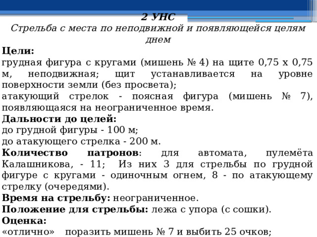 2 УНС Стрельба с места по неподвижной и появляющейся целям днем Цели: грудная фигура с кругами (мишень № 4) на щите 0,75 х 0,75 м, неподвижная; щит устанавливается на уровне поверхности земли (без просвета); атакующий стрелок - поясная фигура (мишень № 7), появляющаяся на неограниченное время. Дальности до целей: до грудной фигуры - 100 м; до атакующего стрелка - 200 м. Количество патронов : для автомата, пулемёта Калашникова, - 11; Из них 3 для стрельбы по грудной фигуре с кругами - одиночным огнем, 8 - по атакующему стрелку (очередями). Время на стрельбу: неограниченное. Положение для стрельбы: лежа с упора (с сошки). Оценка: «отлично»  поразить мишень № 7 и выбить 25 очков; «хорошо»  поразить мишень № 7 и выбить 20 очков; «удовлетворительно»  поразить мишень № 7 и выбить 15 очков. 