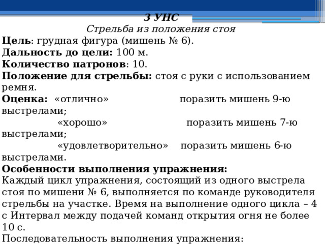 3 УНС Стрельба из положения стоя Цель : грудная фигура (мишень № 6). Дальность до цели: 100 м. Количество патронов : 10. Положение для стрельбы:  стоя с руки с использованием ремня. Оценка: «отлично» поразить мишень 9-ю выстрелами;  «хорошо»  поразить мишень 7-ю выстрелами;  «удовлетворительно»  поразить мишень 6-ю выстрелами. Особенности выполнения упражнения: Каждый цикл упражнения, состоящий из одного выстрела стоя по мишени № 6, выполняется по команде руководителя стрельбы на участке. Время на выполнение одного цикла – 4 с Интервал между подачей команд открытия огня не более 10 с. Последовательность выполнения упражнения: Исходное положение в 10 м от рубежа открытия огня, оружие в положении «На ремень». По сигналу и по команде руководителя стрельбы на участке «Такому-то, место для стрельбы 10 м впереди, стоя, к бою!», автоматчик выдвигается к рубежу открытия огня, занимает место для стрельбы и принимает 