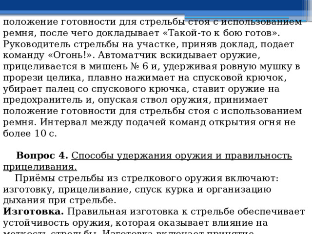положение готовности для стрельбы стоя с использованием ремня, после чего докладывает «Такой-то к бою готов». Руководитель стрельбы на участке, приняв доклад, подает команду «Огонь!». Автоматчик вскидывает оружие, прицеливается в мишень № 6 и, удерживая ровную мушку в прорези целика, плавно нажимает на спусковой крючок, убирает палец со спускового крючка, ставит оружие на предохранитель и, опуская ствол оружия, принимает положение готовности для стрельбы стоя с использованием ремня. Интервал между подачей команд открытия огня не более 10 с.   Вопрос 4. Способы удержания оружия и правильность прицеливания.  Приёмы стрельбы из стрелкового оружия включают: изготовку, прицеливание, спуск курка и организацию дыхания при стрельбе. Изготовка. Правильная изготовка к стрельбе обеспечивает устойчивость оружия, которая оказывает влияние на меткость стрельбы. Изготовка включает принятие положения для стрельбы, заряжание оружия и прикладку. 