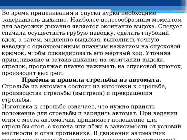 Во время прицеливания и спуска курка необходимо задерживать дыхание. Наиболее целесообразным моментом для задержки дыхания является окончание выдоха. Следует сначала осуществить грубую наводку, сделать глубокий вдох, а затем, медленно выдыхая, выполнить точную наводку с одновременным плавным нажатием на спусковой крючок, чтобы ликвидировать его мёртвый ход. Уточняя прицеливание и затаив дыхание на окончании выдоха, стрелок, продолжая плавно нажимать на спусковой крючок, производит выстрел. Приёмы и правила стрельбы из автомата. Стрельба из автомата состоит из изготовки к стрельбе, производства стрельбы (выстрела) и прекращения стрельбы. Изготовка к стрельбе означает, что нужно принять положение для стрельбы и зарядить автомат. При ведении огня с места автоматчик принимает положение для стрельбы стоя, с колена или лёжа в зависимости от условий местности и огня противника. В движении автоматчик может вести огонь без остановки и с короткой остановкой. Изготавливаются к стрельбе по команде командира или самостоятельно. 