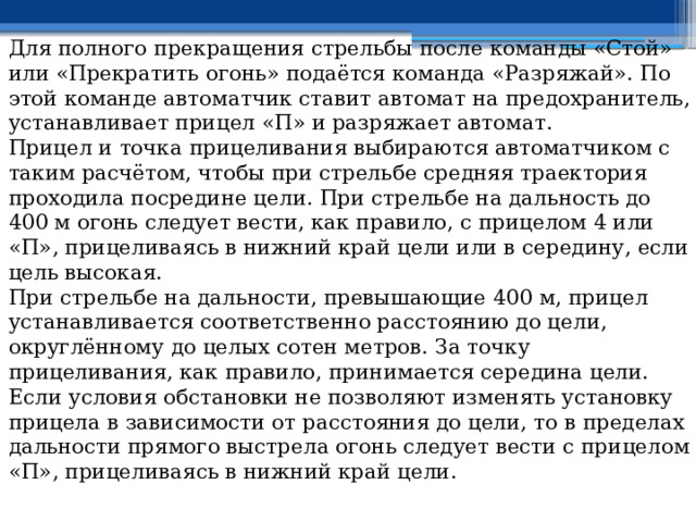 Для полного прекращения стрельбы после команды «Стой» или «Прекратить огонь» подаётся команда «Разряжай». По этой команде автоматчик ставит автомат на предохранитель, устанавливает прицел «П» и разряжает автомат. Прицел и точка прицеливания выбираются автоматчиком с таким расчётом, чтобы при стрельбе средняя траектория проходила посредине цели. При стрельбе на дальность до 400 м огонь следует вести, как правило, с прицелом 4 или «П», прицеливаясь в нижний край цели или в середину, если цель высокая. При стрельбе на дальности, превышающие 400 м, прицел устанавливается соответственно расстоянию до цели, округлённому до целых сотен метров. За точку прицеливания, как правило, принимается середина цели. Если условия обстановки не позволяют изменять установку прицела в зависимости от расстояния до цели, то в пределах дальности прямого выстрела огонь следует вести с прицелом «П», прицеливаясь в нижний край цели. 