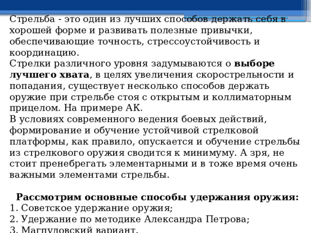 Стрельба - это один из лучших способов держать себя в хорошей форме и развивать полезные привычки, обеспечивающие точность, стрессоустойчивость и координацию. Стрелки различного уровня задумываются о выборе лучшего хвата , в целях увеличения скорострельности и попадания, существует несколько способов держать оружие при стрельбе стоя с открытым и коллиматорным прицелом. На примере АК. В условиях современного ведения боевых действий, формирование и обучение устойчивой стрелковой платформы, как правило, опускается и обучение стрельбы из стрелкового оружия сводится к минимуму. А зря, не стоит пренебрегать элементарными и в тоже время очень важными элементами стрельбы. Рассмотрим основные способы удержания оружия: 1. Советское удержание оружия; 2. Удержание по методике Александра Петрова; 3. Магпуловский вариант. 