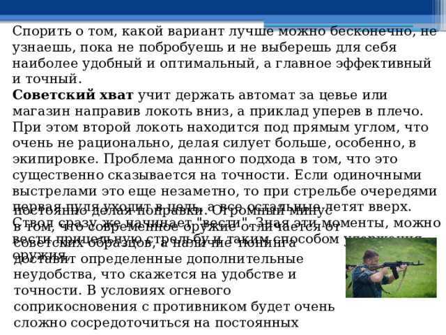 Спорить о том, какой вариант лучше можно бесконечно, не узнаешь, пока не побробуешь и не выберешь для себя наиболее удобный и оптимальный, а главное эффективный и точный. Советский хват учит держать автомат за цевье или магазин направив локоть вниз, а приклад уперев в плечо. При этом второй локоть находится под прямым углом, что очень не рационально, делая силует больше, особенно, в экипировке. Проблема данного подхода в том, что это существенно сказывается на точности. Если одиночными выстрелами это еще незаметно, то при стрельбе очередями первая пуля уходит в цель, а все остальные летят вверх. Ствол сразу же начинает 