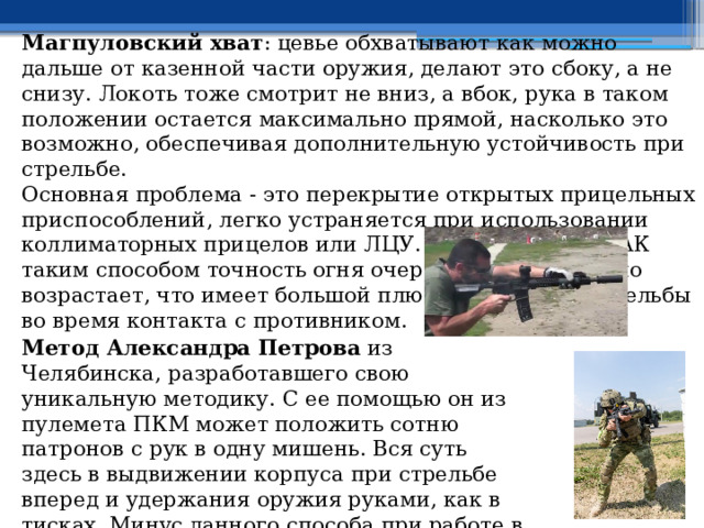 Магпуловский хват : цевье обхватывают как можно дальше от казенной части оружия, делают это сбоку, а не снизу. Локоть тоже смотрит не вниз, а вбок, рука в таком положении остается максимально прямой, насколько это возможно, обеспечивая дополнительную устойчивость при стрельбе. Основная проблема - это перекрытие открытых прицельных приспособлений, легко устраняется при использовании коллиматорных прицелов или ЛЦУ. При стрельбе из АК таким способом точность огня очередями существенно возрастает, что имеет большой плюс при ведении стрельбы во время контакта с противником. Метод Александра Петрова из Челябинска, разработавшего свою уникальную методику. С ее помощью он из пулемета ПКМ может положить сотню патронов с рук в одну мишень. Вся суть здесь в выдвижении корпуса при стрельбе вперед и удержания оружия руками, как в тисках. Минус данного способа при работе в здании или в замкнутом пространстве. 