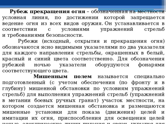  Рубеж прекращения огня  – обозначенная на местности условная линия, по достижении которой запрещается ведение огня из всех видов оружия. Он устанавливается в соответствии с условиями упражнений стрельб и требованиями безопасности.  Рубежи (исходный, открытия и прекращения огня) обозначаются ясно видимыми указателями по два указателя для каждого направления стрельбы, окрашенных в белый, красный и синий цвета соответственно. Для обозначения рубежей ночью указатели оборудуются фонарями соответствующего цвета.  Мишенным полем называется специально подготовленный (с учетом обеспечения (по фронту и в глубину) мишенной обстановки по условиям упражнений стрельб) для выполнения упражнений стрельб (упражнений в метании боевых ручных гранат) участок местности, на котором создается мишенная обстановка и размещаются мишенные установки для показа (движения) целей и имитации их огня, приспособления для освещения целей ночью, электрические линии питания и связи, укрытия для силовых агрегатов и операторов, ориентиры. 