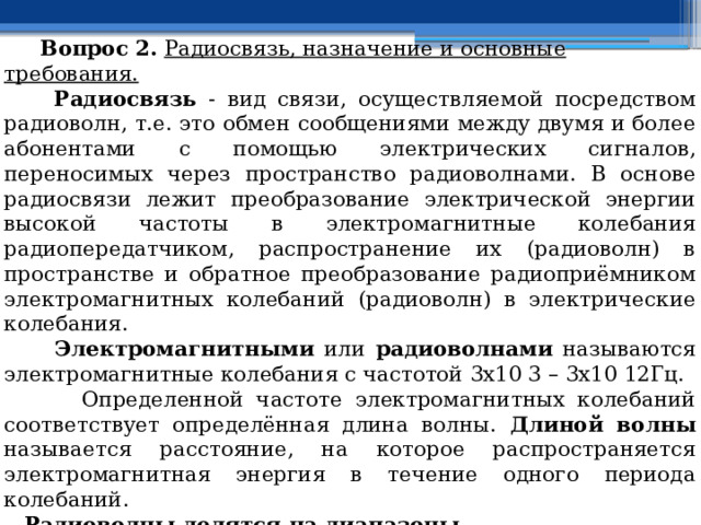  Вопрос 2.  Радиосвязь, назначение и основные требования.  Радиосвязь - вид связи, осуществляемой посредством радиоволн, т.е. это обмен сообщениями между двумя и более абонентами с помощью электрических сигналов, переносимых через пространство радиоволнами. В основе радиосвязи лежит преобразование электрической энергии высокой частоты в электромагнитные колебания радиопередатчиком, распространение их (радиоволн) в пространстве и обратное преобразование радиоприёмником электромагнитных колебаний (радиоволн) в электрические колебания.  Электромагнитными или радиоволнами называются электромагнитные колебания с частотой 3х10 3 – 3х10 12Гц.  Определенной частоте электромагнитных колебаний соответствует определённая длина волны. Длиной волны называется расстояние, на которое распространяется электромагнитная энергия в течение одного периода колебаний.  Радиоволны делятся на диапазоны. СДВ – сверхдлинные волны; ДВ – длинные волны; СВ – средние волны; КВ – короткие волны; УКВ – ультракороткие волны; 