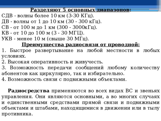 Разделяют 5 основных диапазонов : СДВ - волны более 10 км (3-30 КГц). ДВ - волны от 1 до 10 км (30 - 300 кГц). СВ - от 100 м до 1 км (300 - 3000кГц). КВ - от 10 до 100 м (3 - 30 МГЦ). УКВ - менее 10 м (свыше 30 МГц). Преимущества радиосвязи от проводной: 1. Быстрое развертывание на любой местности в любых условиях. 2. Высокая оперативность и живучесть. 3. Возможность передачи сообщений любому количеству абонентов как циркулярно, так и избирательно. 4. Возможность связи с подвижными объектами.  Радиосредства применяются во всех видах ВС и звеньях управления. Они являются основными, а во многих случаях и единственными средствами прямой связи и подвижными объектами и штабами, находящимися в движении или в тылу противника. 