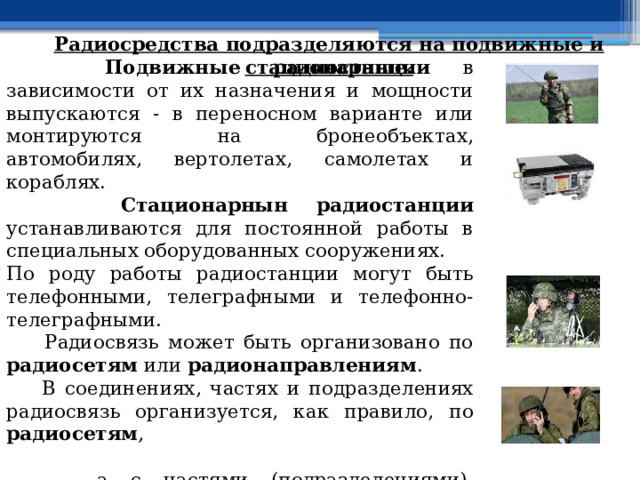 Радиосредства подразделяются на подвижные и стационарные.  Подвижные радиостанции в зависимости от их назначения и мощности выпускаются - в переносном варианте или монтируются на бронеобъектах, автомобилях, вертолетах, самолетах и кораблях.  Стационарнын радиостанции устанавливаются для постоянной работы в специальных оборудованных сооружениях. По роду работы радиостанции могут быть телефонными, телеграфными и телефонно-телеграфными.  Радиосвязь может быть организовано по радиосетям или радионаправлениям .  В соединениях, частях и подразделениях радиосвязь организуется, как правило, по радиосетям ,  а с частями (подразделениями), выполняющими наиболее ответственные задачи могут создаваться радионаправления . 