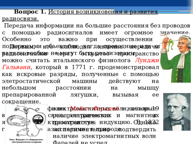  Вопрос 1.  История возникновения и развития радиосвязи.   Передача информации на большие расстояния без проводов  с помощью радиосигналов  имеет огромное значение. Особенно это важно при осуществлении связи с подвижными объектами, когда проводные или оптические каналы вообще не могут быть реализованы.  Первым, кто наблюдал явление передачи радиосигналов через открытое пространство можно считать итальянского физиолога Луиджи Гальвани , который в 1771 г. продемонстрировал как искровые разряды, полученные с помощью элетростатической машины действуют на небольшом расстоянии на мышцу препарированной лягушки, вызывая ее сокращение.  Английский физик Майкл Фарадей в начале 19 века открыл связь элетрических и магнитных явлений - электромагнитную индукцию. В 1832 году он предсказал наличие в природе электромагнитных волн, которые распространяются в пространстве. Однако экспериментально подтвердить наличие электромагнитных волн Фарадей не успел. 
