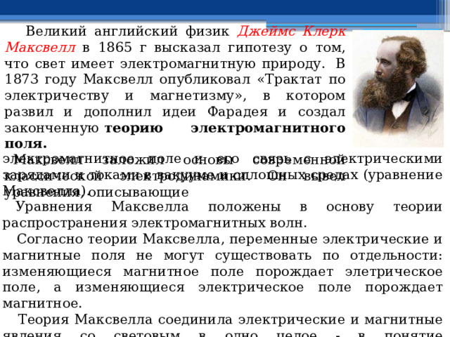  Великий английский физик Джеймс Клерк Максвелл в 1865 г высказал гипотезу о том, что свет имеет электромагнитную природу.  В 1873 году Максвелл опубликовал «Трактат по электричеству и магнетизму», в котором развил и дополнил идеи Фарадея и создал законченную  теорию электромагнитного поля.    Максвелл заложил основы современной классической электродинамики. Он вывел уравнения, описывающие электромагнитное поле и его связь с электрическими зарядами и токами в вакууме и сплошных средах (уравнение Максвелла).     Уравнения Максвелла положены в основу теории распространения электромагнитных волн.  Согласно теории Максвелла, переменные электрические и магнитные поля не могут существовать по отдельности: изменяющиеся магнитное поле порождает элетрическое поле, а изменяющиеся электрическое поле порождает магнитное.  Теория Максвелла соединила электрические и магнитные явления со световым в одно целое - в понятие электромагнитного поля. Итак, реально существует единое электромагнитное поле. 