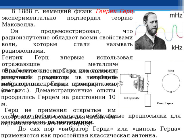     В 1888 г. немецкий физик Генрих Герц экспериментально подтвердил теорию Максвелла.       Он продемонстрировал, что радиоизлучение обладает всеми свойствами волн, которые стали называть радиоволнами. Генрих Герц впервые использовал отражающие металлические параболические зеркала дла концентрации излучения радиволн в определенном направлении. Герц измерил скорость света.       В качестве антенн Герц использовал рамочный резонатор и линейный вибратор с искровыми промежутками (см рис.). Деманстрационные опыты проодились Герцем на расстоянии 10 м.    Герц не применил открытые им элетромагнитные волны для связи. Он стремился познать их природу.     Но его работы создали необходимые предпосылки для возникновения радиотехники .  До сих пор «вибратор Герца» или «диполь Герца» применяется как простейшая классическая антенна. 