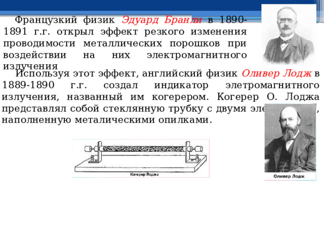  Французкий физик Эдуард Бранли в 1890-1891 г.г. открыл эффект резкого изменения проводимости металлических порошков при воздействии на них электромагнитного излучения  Используя этот эффект, английский физик Оливер Лодж в 1889-1890 г.г. создал индикатор элетромагнитного излучения, названный им когерером. Когерер О. Лоджа представлял собой стеклянную трубку с двумя электродами, наполненную металическими опилками. 