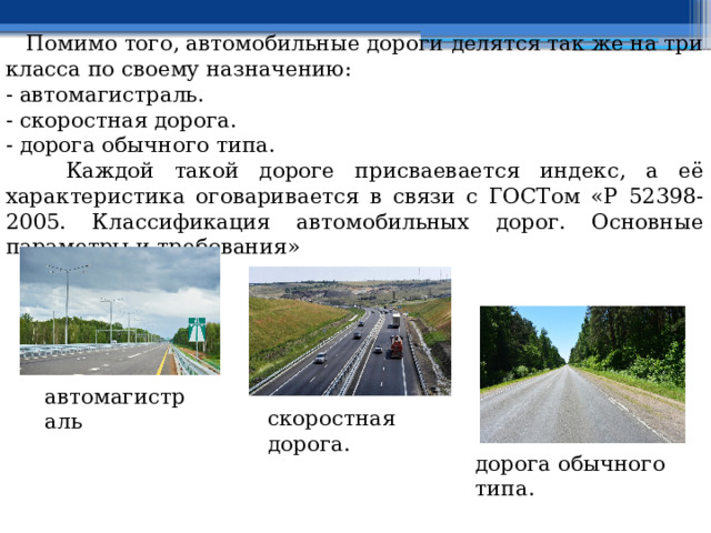  Помимо того, автомобильные дороги делятся так же на три класса по своему назначению: - автомагистраль. - скоростная дорога. - дорога обычного типа.  Каждой такой дороге присваевается индекс, а её характеристика оговаривается в связи с ГОСТом «Р 52398-2005. Классификация автомобильных дорог. Основные параметры и требования» автомагистраль скоростная дорога. дорога обычного типа. 