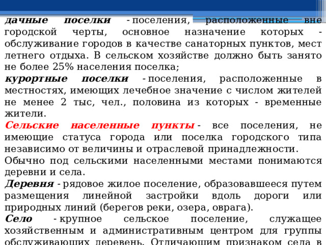 дачные поселки -  поселения, расположенные вне городской черты, основное назначение которых - обслуживание городов в качестве санаторных пунктов, мест летнего отдыха. В сельском хозяйстве должно быть занято не более 25% населения поселка; курортные поселки -  поселения, расположенные в местностях, имеющих лечебное значение с числом жителей не менее 2 тыс, чел., половина из которых - временные жители. Сельские населенные пункты   - все поселения, не имеющие статуса города или поселка городского типа независимо от величины и отраслевой принадлежности. Обычно под сельскими населенными местами понимаются деревни и села. Деревня -  рядовое жилое поселение, образовавшееся путем размещения линейной застройки вдоль дороги или природных линий (берегов реки, озера, оврага). Село - крупное сельское поселение, служащее хозяйственным и административным центром для группы обслуживающих деревень. Отличающим признаком села в дореволюционный период было наличие церкви, храма, в советский период - сельсовета, поселкового совета. 