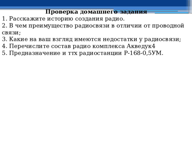 Проверка домашнего задания 1. Расскажите историю создания радио. 2. В чем преимущество радиосвязи в отличии от проводной связи; 3. Какие на ваш взгляд имеются недостатки у радиосвязи; 4. Перечислите состав радио комплекса Акведук4 5. Предназначение и ттх радиостанции Р-168-0,5УМ. 